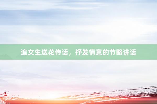 追女生送花传话，抒发情意的节略讲话